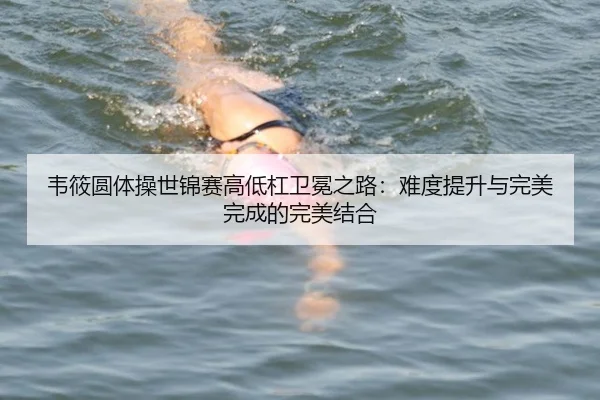 韦筱圆体操世锦赛高低杠卫冕之路：难度提升与完美完成的完美结合